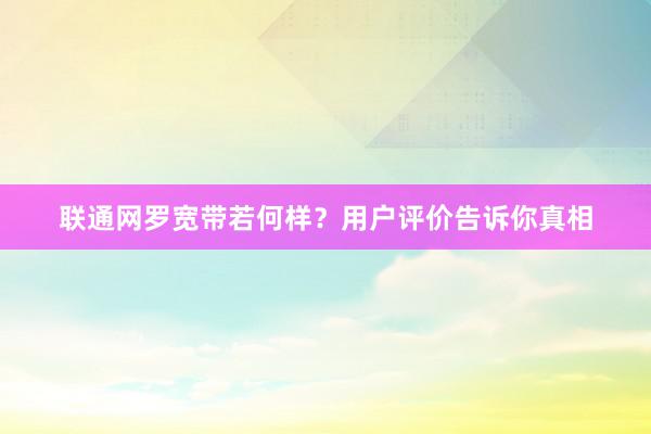 联通网罗宽带若何样？用户评价告诉你真相