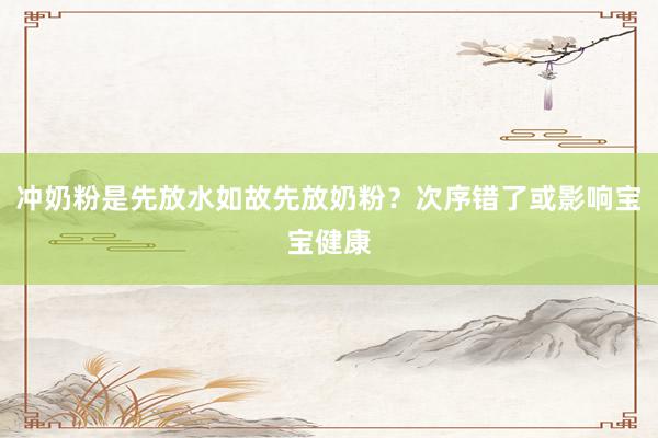 冲奶粉是先放水如故先放奶粉？次序错了或影响宝宝健康
