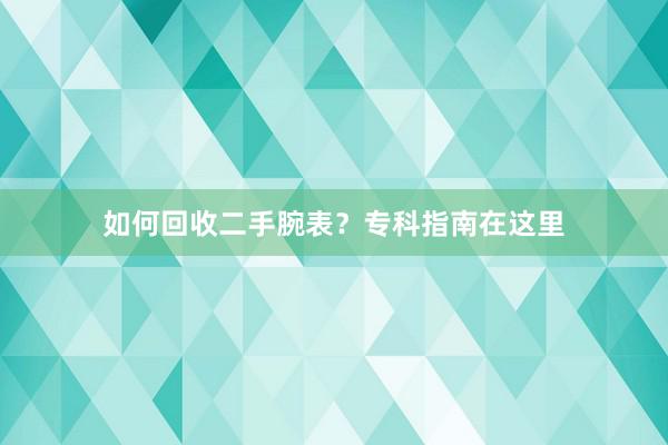 如何回收二手腕表？专科指南在这里