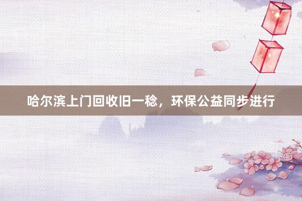 哈尔滨上门回收旧一稔，环保公益同步进行