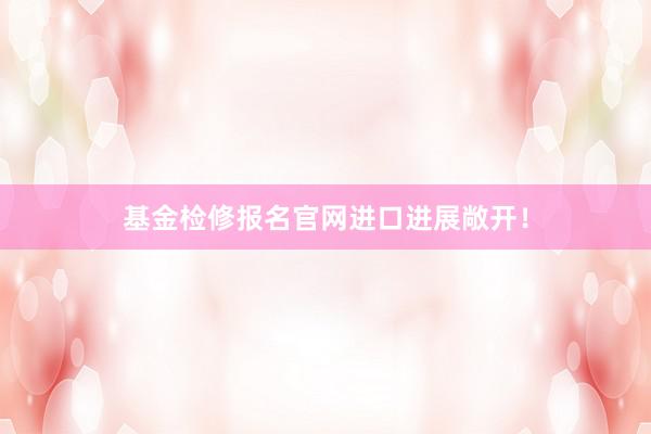 基金检修报名官网进口进展敞开！