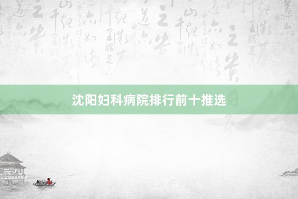 沈阳妇科病院排行前十推选