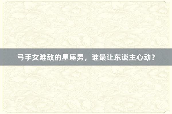 弓手女难敌的星座男，谁最让东谈主心动？