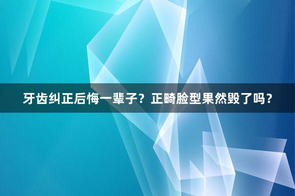 牙齿纠正后悔一辈子？正畸脸型果然毁了吗？