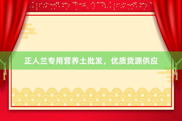 正人兰专用营养土批发，优质货源供应